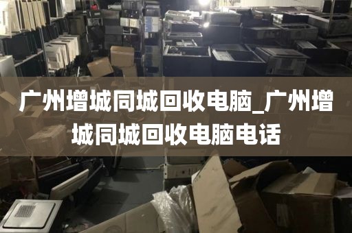 广州增城同城回收电脑_广州增城同城回收电脑电话