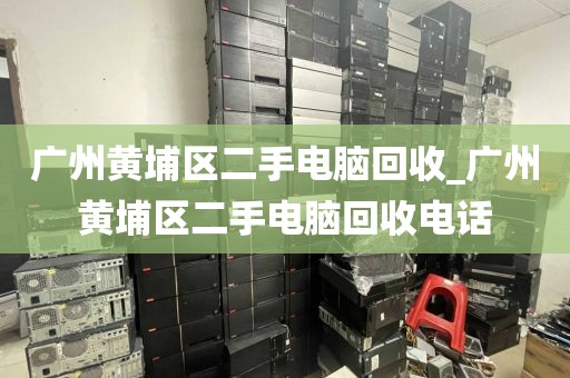 广州黄埔区二手电脑回收_广州黄埔区二手电脑回收电话