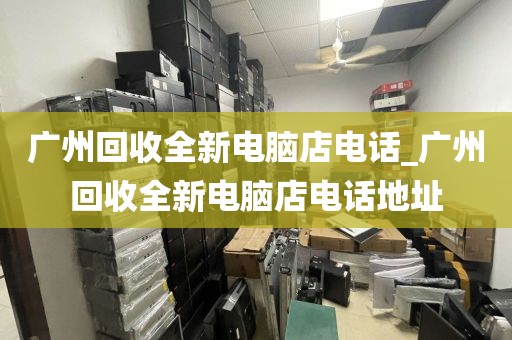 广州回收全新电脑店电话_广州回收全新电脑店电话地址