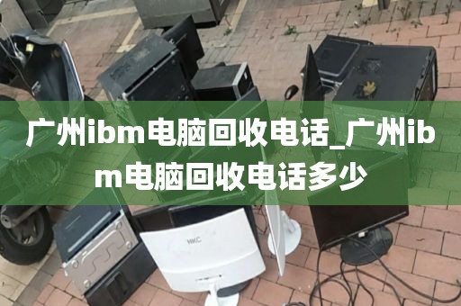 广州ibm电脑回收电话_广州ibm电脑回收电话多少