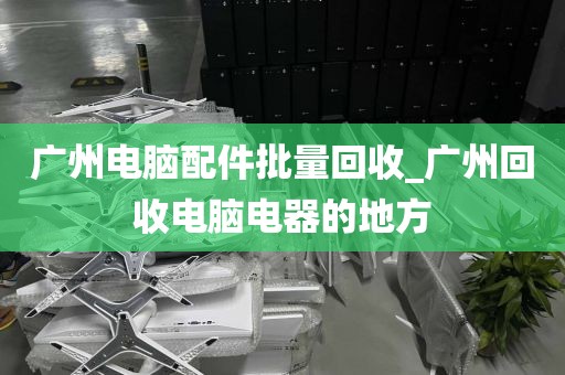 广州电脑配件批量回收_广州回收电脑电器的地方