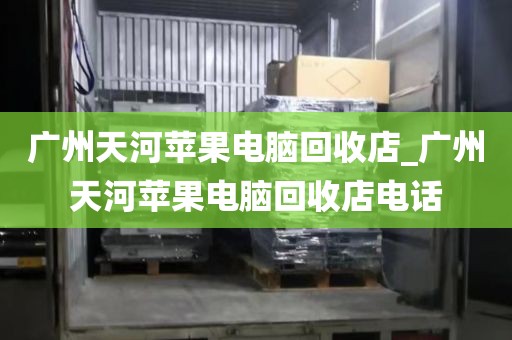 广州天河苹果电脑回收店_广州天河苹果电脑回收店电话