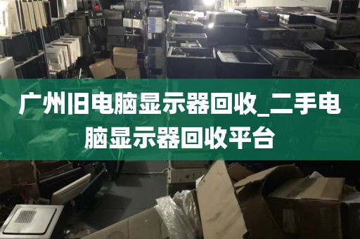 广州旧电脑显示器回收_二手电脑显示器回收平台