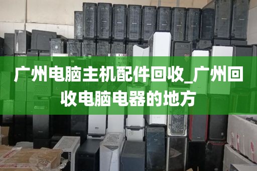 广州电脑主机配件回收_广州回收电脑电器的地方