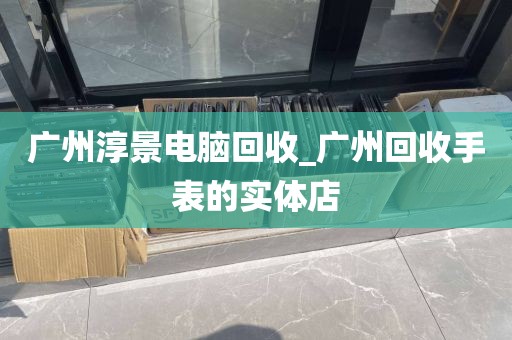 广州淳景电脑回收_广州回收手表的实体店