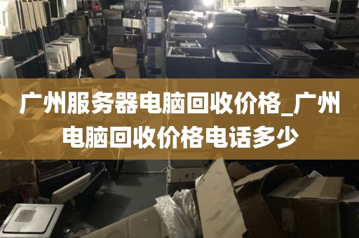 广州服务器电脑回收价格_广州电脑回收价格电话多少