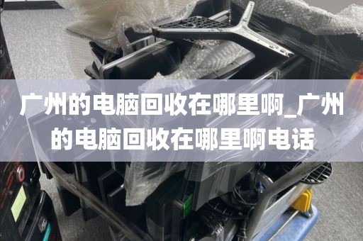 广州的电脑回收在哪里啊_广州的电脑回收在哪里啊电话