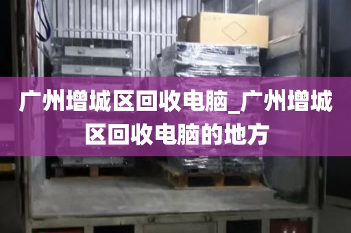 广州增城区回收电脑_广州增城区回收电脑的地方