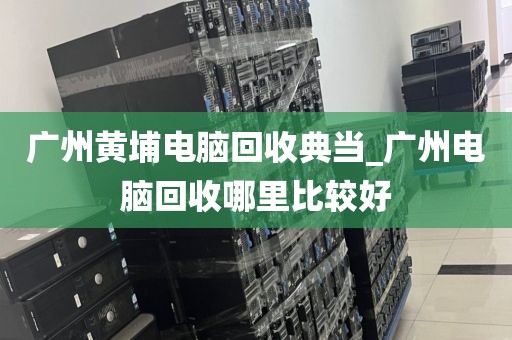 广州黄埔电脑回收典当_广州电脑回收哪里比较好