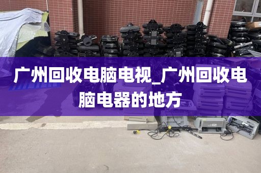 广州回收电脑电视_广州回收电脑电器的地方