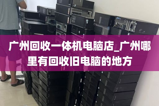 广州回收一体机电脑店_广州哪里有回收旧电脑的地方