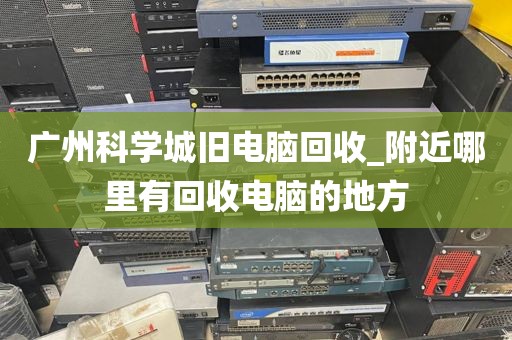 广州科学城旧电脑回收_附近哪里有回收电脑的地方