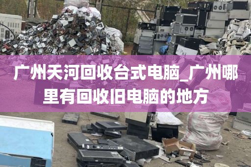 广州天河回收台式电脑_广州哪里有回收旧电脑的地方