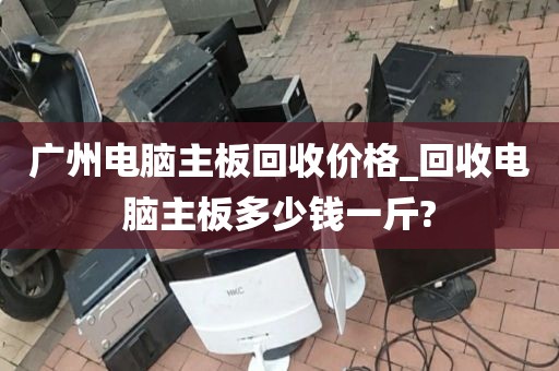 广州电脑主板回收价格_回收电脑主板多少钱一斤?