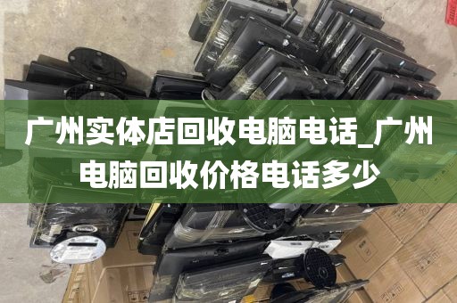 广州实体店回收电脑电话_广州电脑回收价格电话多少