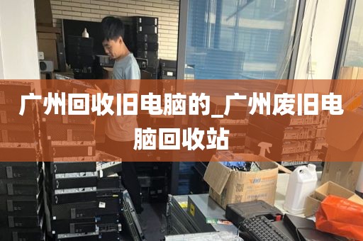 广州回收旧电脑的_广州废旧电脑回收站