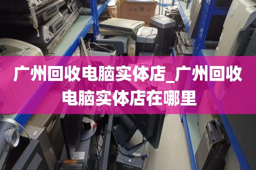 广州回收电脑实体店_广州回收电脑实体店在哪里