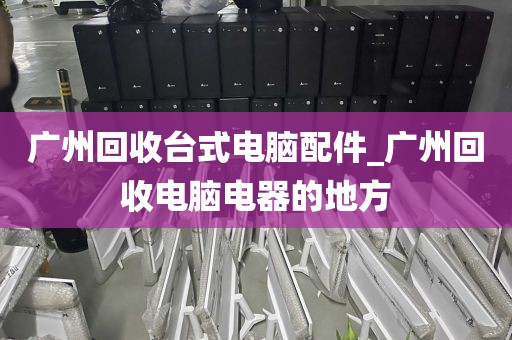 广州回收台式电脑配件_广州回收电脑电器的地方