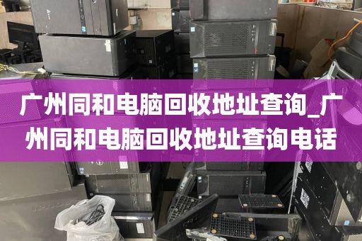 广州同和电脑回收地址查询_广州同和电脑回收地址查询电话