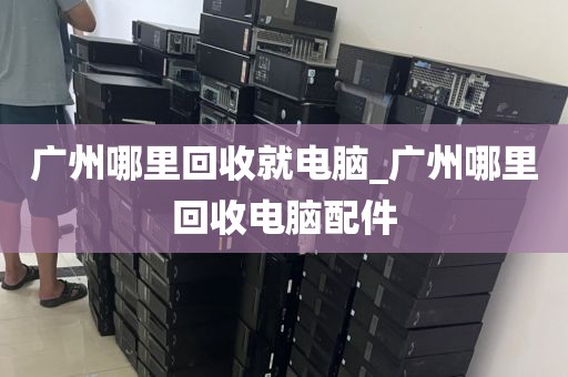 广州哪里回收就电脑_广州哪里回收电脑配件