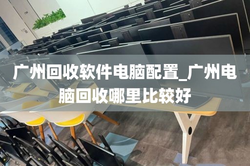 广州回收软件电脑配置_广州电脑回收哪里比较好