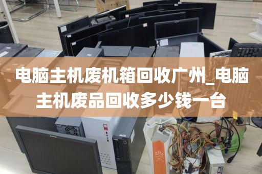 电脑主机废机箱回收广州_电脑主机废品回收多少钱一台